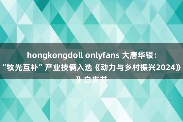 hongkongdoll onlyfans 大唐华银：新光村“牧光互补”产业技俩入选《动力与乡村振兴2024》白皮书