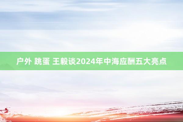 户外 跳蛋 王毅谈2024年中海应酬五大亮点