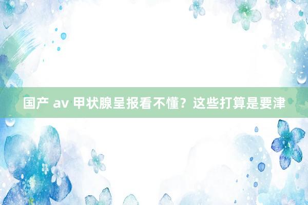 国产 av 甲状腺呈报看不懂？这些打算是要津