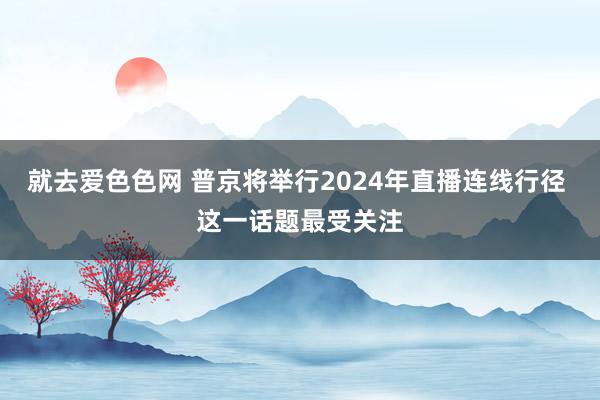 就去爱色色网 普京将举行2024年直播连线行径 这一话题最受关注