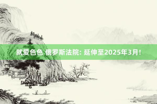 就爱色色 俄罗斯法院: 延伸至2025年3月!