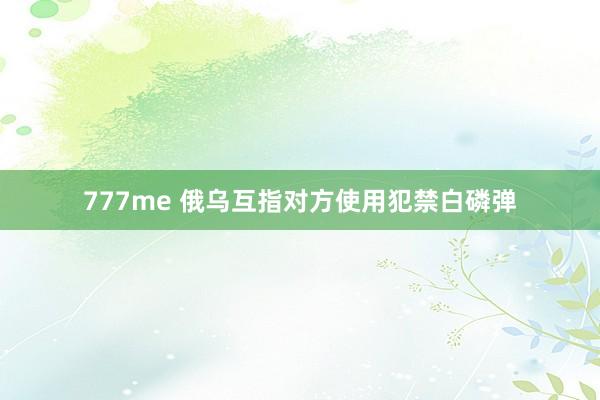 777me 俄乌互指对方使用犯禁白磷弹