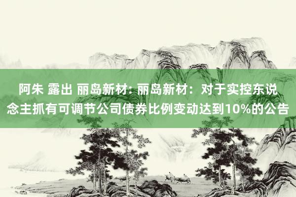 阿朱 露出 丽岛新材: 丽岛新材：对于实控东说念主抓有可调节公司债券比例变动达到10%的公告