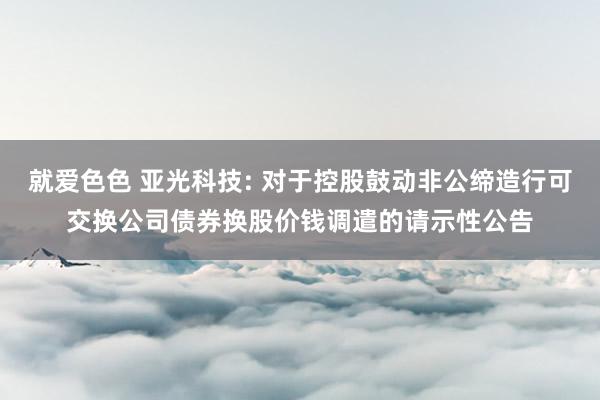 就爱色色 亚光科技: 对于控股鼓动非公缔造行可交换公司债券换股价钱调遣的请示性公告