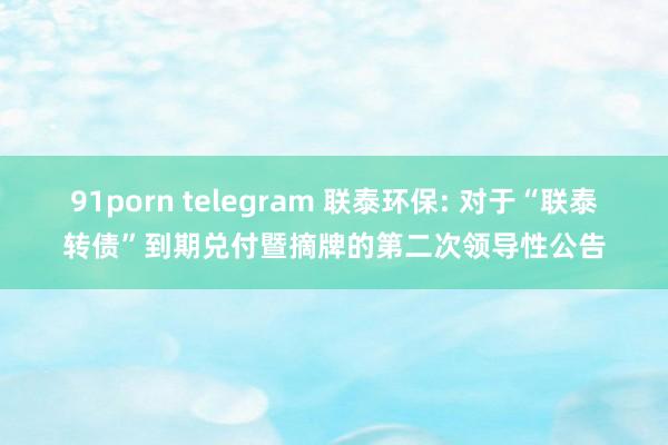 91porn telegram 联泰环保: 对于“联泰转债”到期兑付暨摘牌的第二次领导性公告