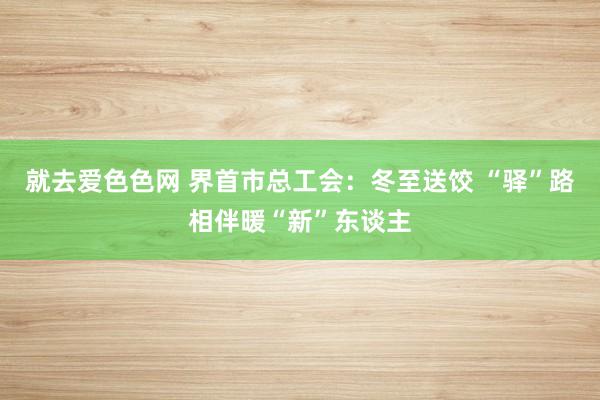 就去爱色色网 界首市总工会：冬至送饺 “驿”路相伴暖“新”东谈主