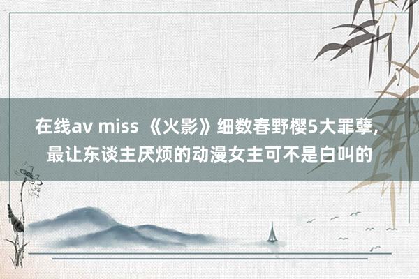 在线av miss 《火影》细数春野樱5大罪孽， 最让东谈主厌烦的动漫女主可不是白叫的