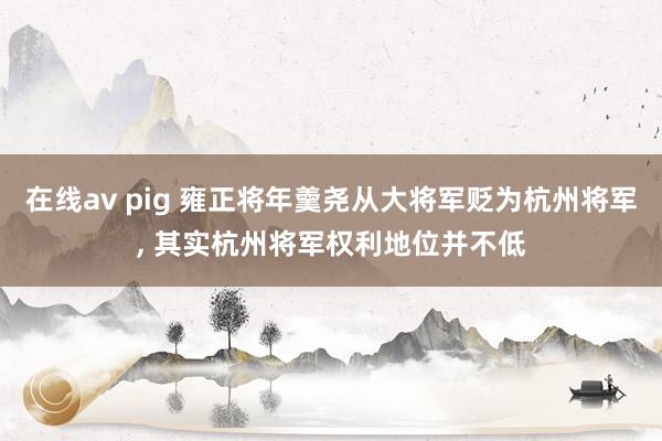 在线av pig 雍正将年羹尧从大将军贬为杭州将军， 其实杭州将军权利地位并不低