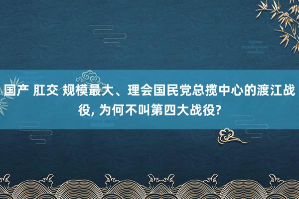 国产 肛交 规模最大、理会国民党总揽中心的渡江战役， 为何不叫第四大战役?