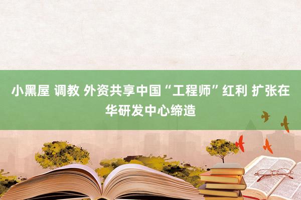 小黑屋 调教 外资共享中国“工程师”红利 扩张在华研发中心缔造