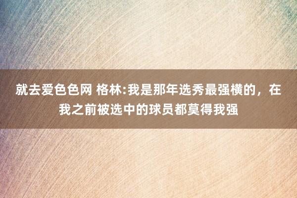 就去爱色色网 格林:我是那年选秀最强横的，在我之前被选中的球员都莫得我强