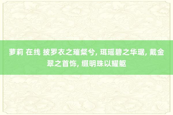 萝莉 在线 披罗衣之璀粲兮， 珥瑶碧之华琚， 戴金翠之首饰， 缀明珠以耀躯