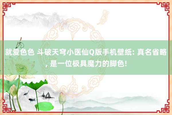 就爱色色 斗破天穹小医仙Q版手机壁纸: 真名省略， 是一位极具魔力的脚色!