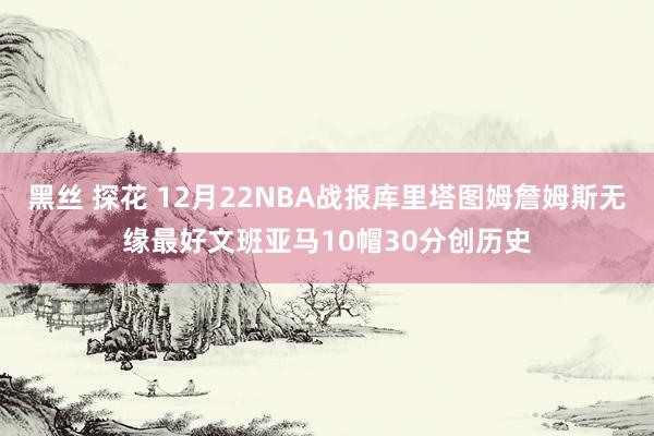 黑丝 探花 12月22NBA战报库里塔图姆詹姆斯无缘最好文班亚马10帽30分创历史