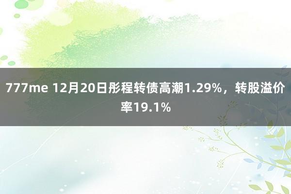 777me 12月20日彤程转债高潮1.29%，转股溢价率19.1%