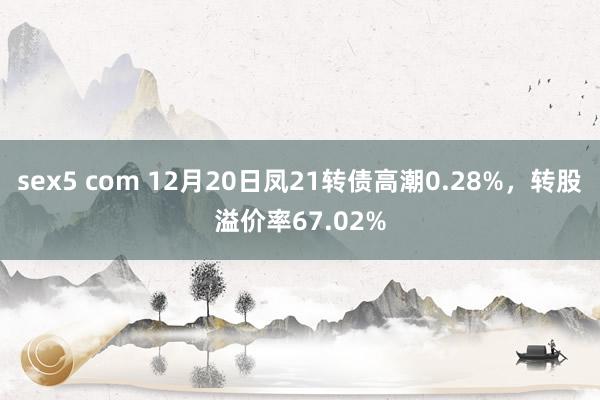 sex5 com 12月20日凤21转债高潮0.28%，转股溢价率67.02%