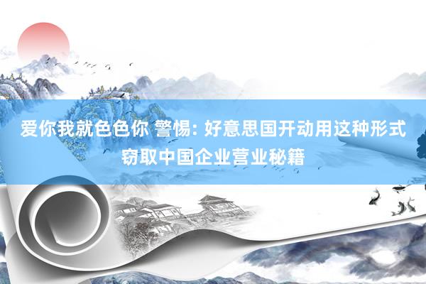 爱你我就色色你 警惕: 好意思国开动用这种形式窃取中国企业营业秘籍