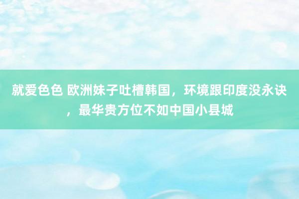 就爱色色 欧洲妹子吐槽韩国，环境跟印度没永诀，最华贵方位不如中国小县城