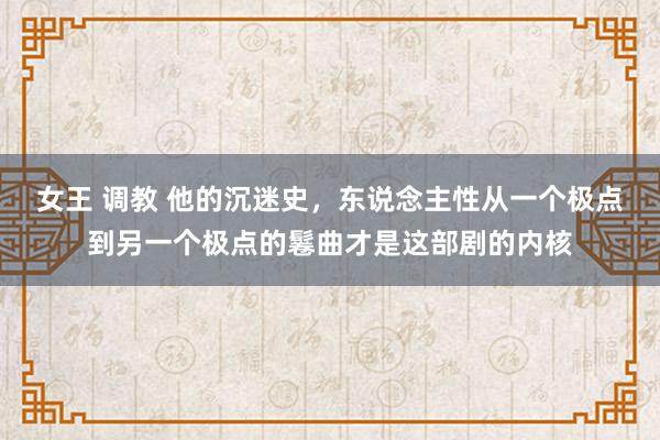 女王 调教 他的沉迷史，东说念主性从一个极点到另一个极点的鬈曲才是这部剧的内核