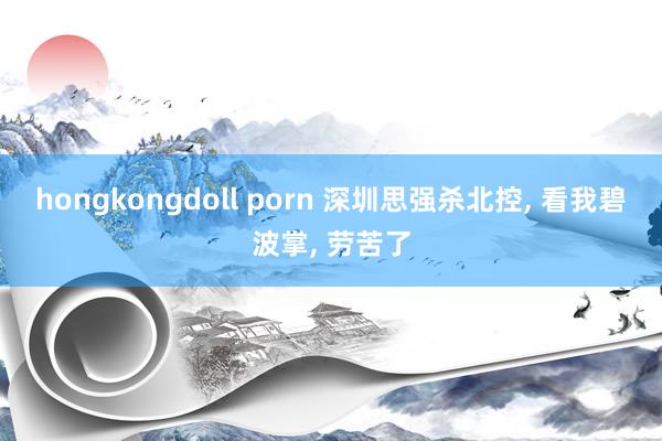 hongkongdoll porn 深圳思强杀北控， 看我碧波掌， 劳苦了