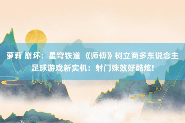 萝莉 崩坏：星穹铁道 《师傅》树立商多东说念主足球游戏新实机：射门殊效好酷炫!