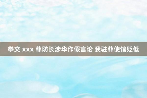 拳交 xxx 菲防长涉华作假言论 我驻菲使馆贬低