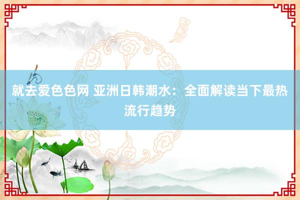 就去爱色色网 亚洲日韩潮水：全面解读当下最热流行趋势