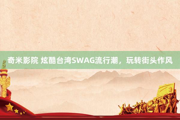 奇米影院 炫酷台湾SWAG流行潮，玩转街头作风