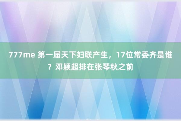 777me 第一届天下妇联产生，17位常委齐是谁？邓颖超排在张琴秋之前