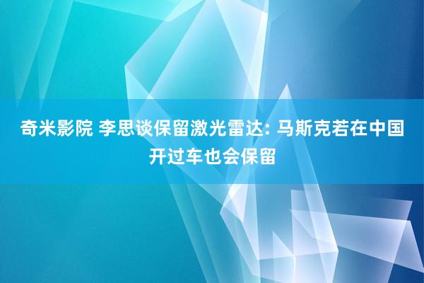 奇米影院 李思谈保留激光雷达: 马斯克若在中国开过车也会保留