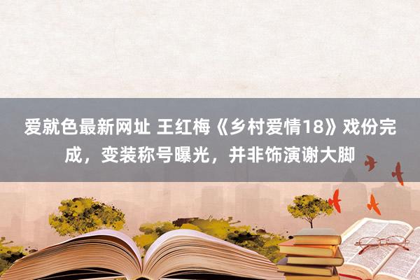 爱就色最新网址 王红梅《乡村爱情18》戏份完成，变装称号曝光，并非饰演谢大脚