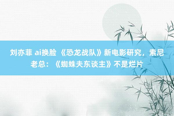 刘亦菲 ai换脸 《恐龙战队》新电影研究，索尼老总：《蜘蛛夫东谈主》不是烂片