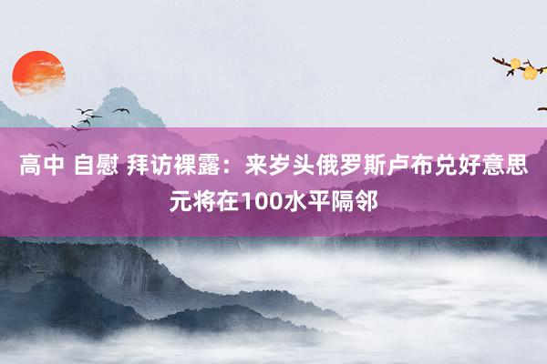 高中 自慰 拜访裸露：来岁头俄罗斯卢布兑好意思元将在100水平隔邻