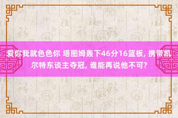 爱你我就色色你 塔图姆轰下46分16篮板， 携带凯尔特东谈主夺冠， 谁能再说他不可?