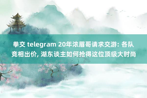 拳交 telegram 20年浓眉哥请求交游: 各队竞相出价， 湖东谈主如何抢得这位顶级大时尚