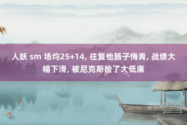 人妖 sm 场均25+14， 往复他肠子悔青， 战绩大幅下滑， 被尼克斯捡了大低廉