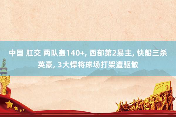 中国 肛交 两队轰140+， 西部第2易主， 快船三杀英豪， 3大悍将球场打架遭驱散