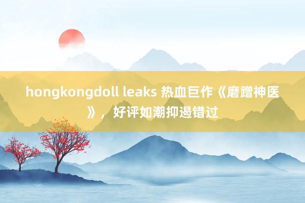 hongkongdoll leaks 热血巨作《磨蹭神医》，好评如潮抑遏错过