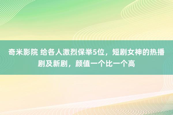 奇米影院 给各人激烈保举5位，短剧女神的热播剧及新剧，颜值一个比一个高