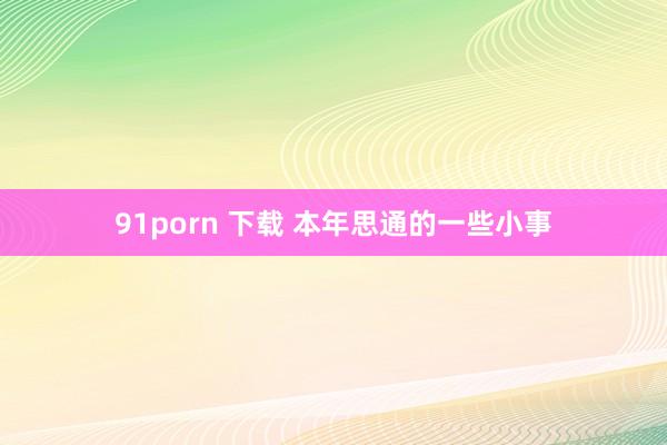 91porn 下载 本年思通的一些小事