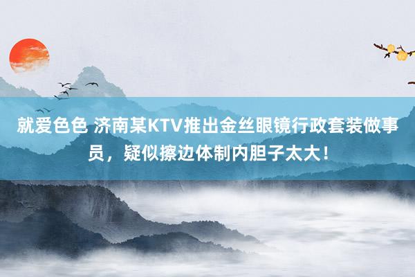 就爱色色 济南某KTV推出金丝眼镜行政套装做事员，疑似擦边体制内胆子太大！