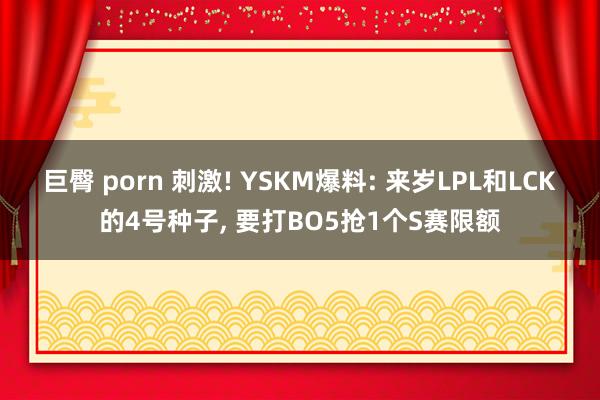 巨臀 porn 刺激! YSKM爆料: 来岁LPL和LCK的4号种子， 要打BO5抢1个S赛限额