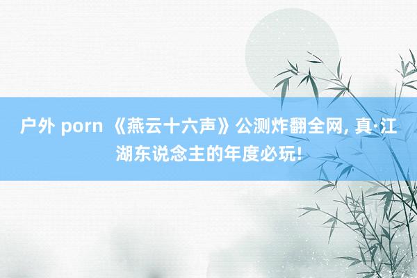 户外 porn 《燕云十六声》公测炸翻全网， 真·江湖东说念主的年度必玩!