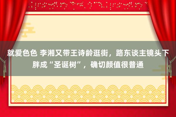 就爱色色 李湘又带王诗龄逛街，路东谈主镜头下胖成“圣诞树”，确切颜值很普通