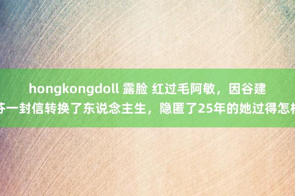 hongkongdoll 露脸 红过毛阿敏，因谷建芬一封信转换了东说念主生，隐匿了25年的她过得怎样