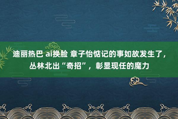 迪丽热巴 ai换脸 章子怡惦记的事如故发生了，丛林北出“奇招”，彰显现任的魔力