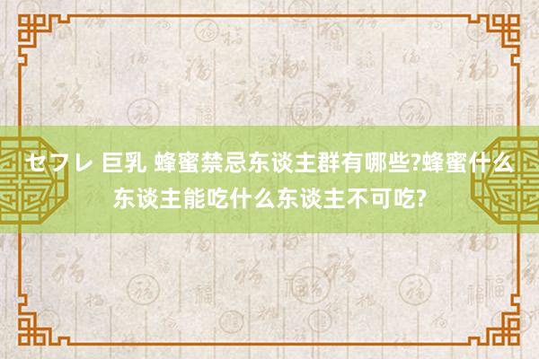 セフレ 巨乳 蜂蜜禁忌东谈主群有哪些?蜂蜜什么东谈主能吃什么东谈主不可吃?