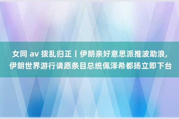 女同 av 拨乱归正丨伊朗亲好意思派推波助浪， 伊朗世界游行请愿条目总统佩泽希都扬立即下台