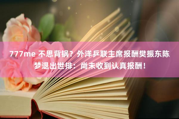 777me 不思背锅？外洋乒联主席报酬樊振东陈梦退出世排：尚未收到认真报酬！