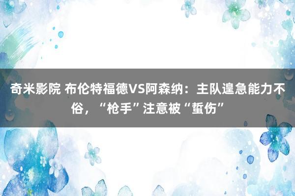 奇米影院 布伦特福德VS阿森纳：主队遑急能力不俗，“枪手”注意被“蜇伤”